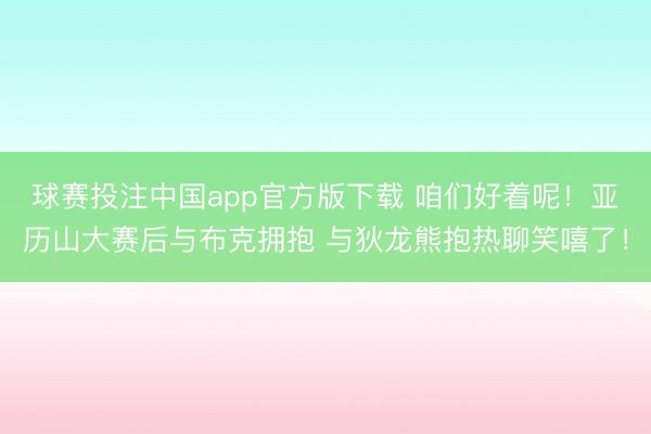 球赛投注中国app官方版下载 咱们好着呢！亚历山大赛后与布克拥抱 与狄龙熊抱热聊笑嘻了！