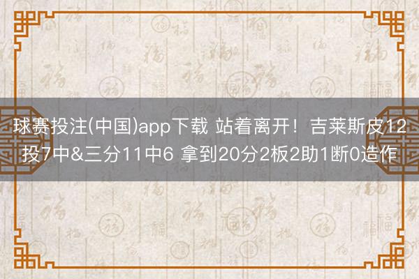球赛投注(中国)app下载 站着离开！吉莱斯皮12投7中&三分11中6 拿到20分2板2助1断0造作