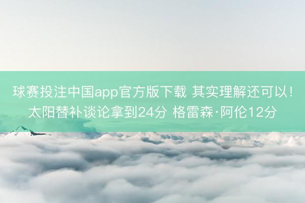 球赛投注中国app官方版下载 其实理解还可以！太阳替补谈论拿到24分 格雷森·阿伦12分