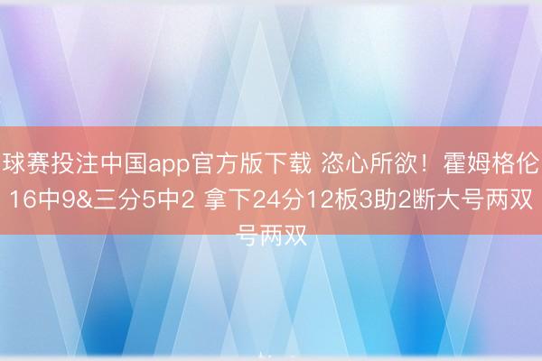 球赛投注中国app官方版下载 恣心所欲！霍姆格伦16中9&三分5中2 拿下24分12板3助2断大号两双
