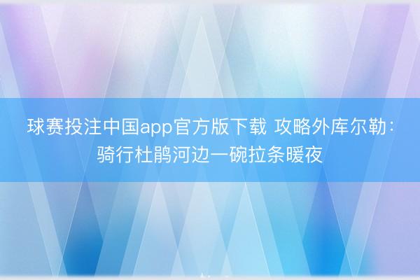 球赛投注中国app官方版下载 攻略外库尔勒：骑行杜鹃河边一碗拉条暖夜