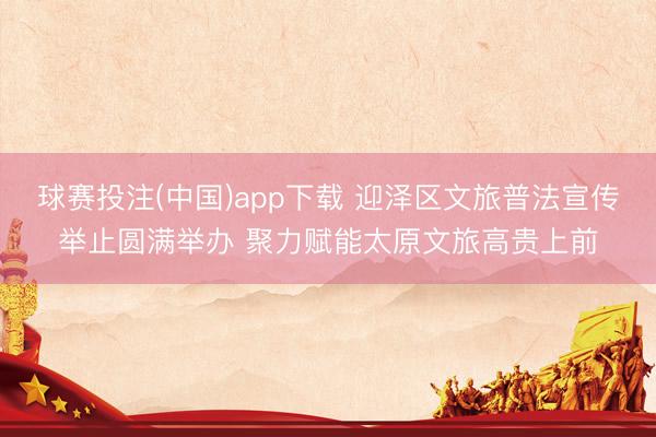 球赛投注(中国)app下载 迎泽区文旅普法宣传举止圆满举办 聚力赋能太原文旅高贵上前