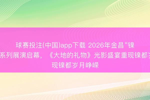 球赛投注(中国)app下载 2026年金昌“镍都之光”系列展演启幕，《大地的礼物》光影盛宴重现镍都岁月峥嵘
