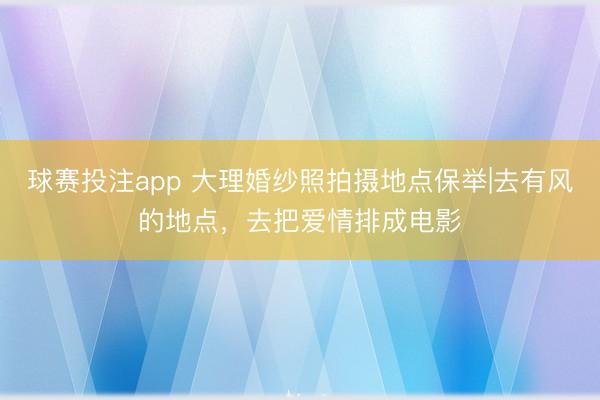 球赛投注app 大理婚纱照拍摄地点保举|去有风的地点，去把爱情排成电影