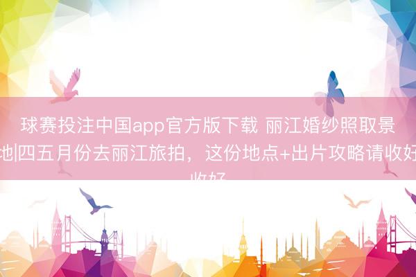 球赛投注中国app官方版下载 丽江婚纱照取景地|四五月份去丽江旅拍，这份地点+出片攻略请收好