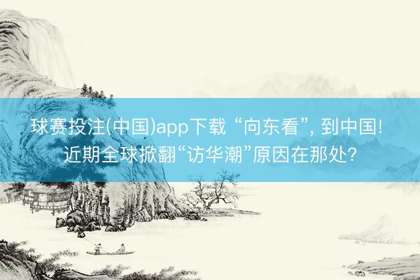 球赛投注(中国)app下载 “向东看”， 到中国! 近期全球掀翻“访华潮”原因在那处?