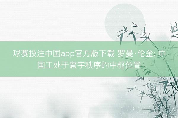 球赛投注中国app官方版下载 罗曼·伦金: 中国正处于寰宇秩序的中枢位置