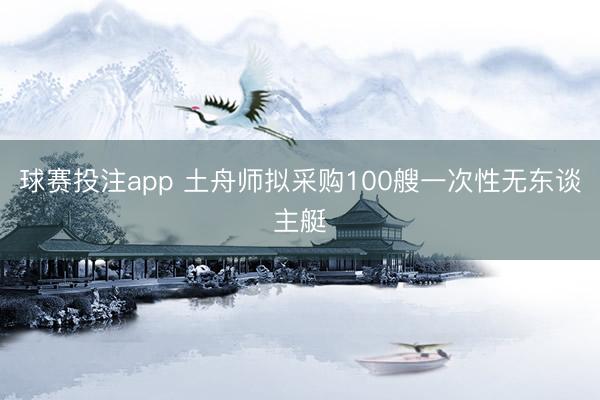 球赛投注app 土舟师拟采购100艘一次性无东谈主艇