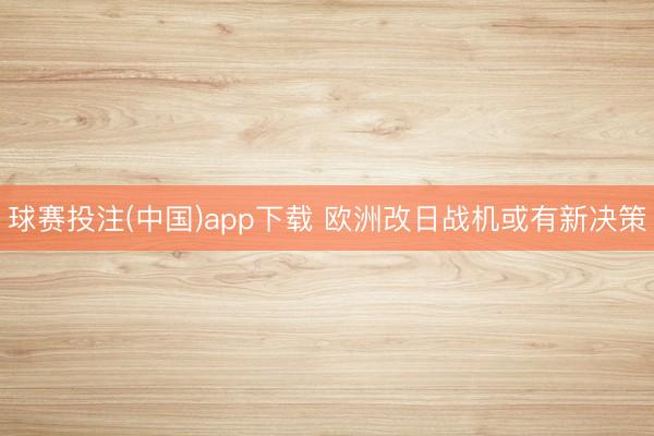 球赛投注(中国)app下载 欧洲改日战机或有新决策