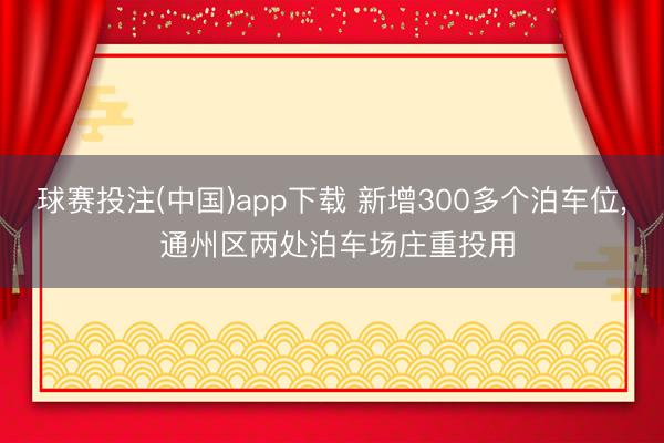 球赛投注(中国)app下载 新增300多个泊车位， 通州区两处泊车场庄重投用