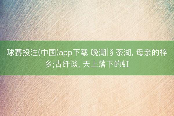 球赛投注(中国)app下载 晚潮|犭茶湖， 母亲的梓乡;古纤谈， 天上落下的虹