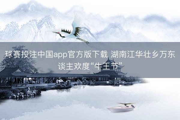 球赛投注中国app官方版下载 湖南江华壮乡万东谈主欢度“牛王节”