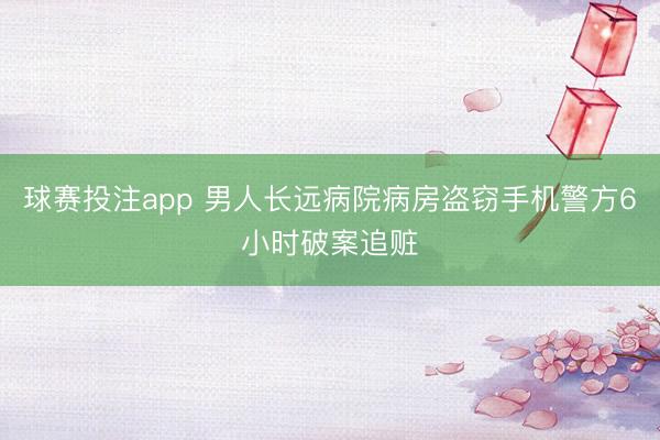 球赛投注app 男人长远病院病房盗窃手机警方6小时破案追赃