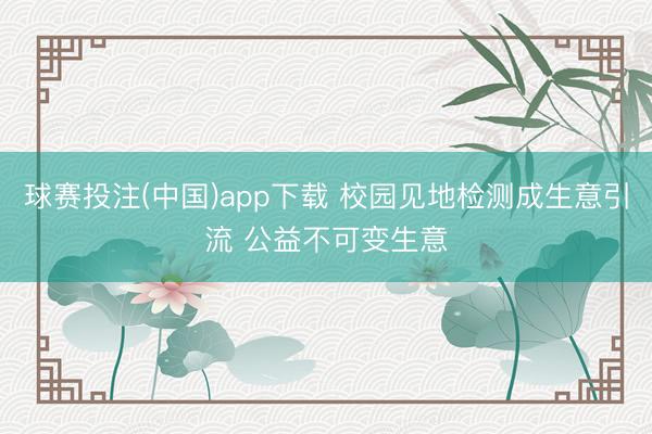 球赛投注(中国)app下载 校园见地检测成生意引流 公益不可变生意