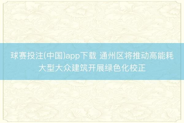 球赛投注(中国)app下载 通州区将推动高能耗大型大众建筑开展绿色化校正