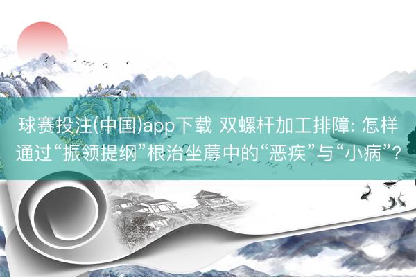 球赛投注(中国)app下载 双螺杆加工排障: 怎样通过“振领提纲”根治坐蓐中的“恶疾”与“小病”?