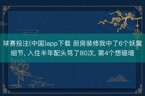 球赛投注(中国)app下载 厨房装修我中了6个妖魔细节， 入住半年配头骂了80次， 第4个想砸墙