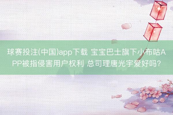 球赛投注(中国)app下载 宝宝巴士旗下小布咕APP被指侵害用户权利 总司理唐光宇爱好吗?