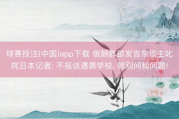 球赛投注(中国)app下载 俄酬酢部发言东谈主叱咤日本记者: 不报谈遇袭学校， 就别问我问题!