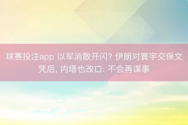 球赛投注app 以军消散开闪? 伊朗对寰宇交保文凭后， 内塔也改口: 不会再谋事