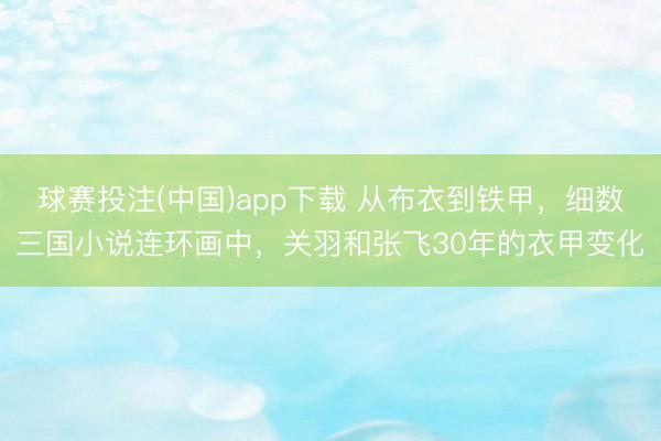 球赛投注(中国)app下载 从布衣到铁甲，细数三国小说连环画中，关羽和张飞30年的衣甲变化
