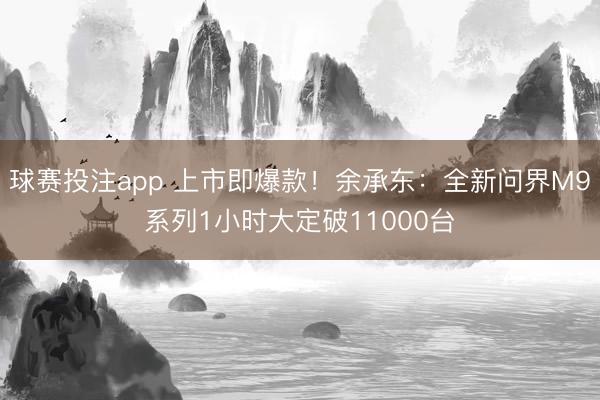 球赛投注app 上市即爆款！余承东：全新问界M9系列1小时大定破11000台