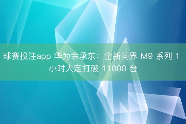 球赛投注app 华为余承东：全新问界 M9 系列 1 小时大定打破 11000 台