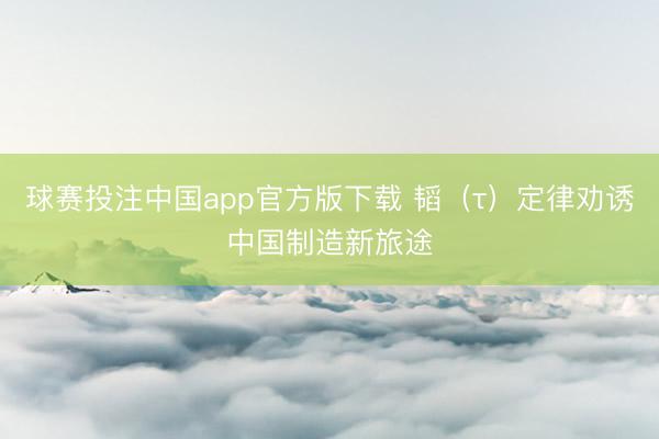 球赛投注中国app官方版下载 韬（τ）定律劝诱中国制造新旅途