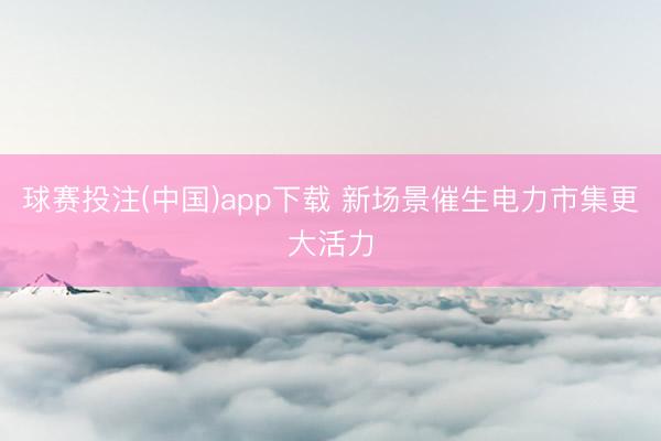 球赛投注(中国)app下载 新场景催生电力市集更大活力