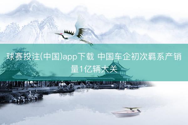 球赛投注(中国)app下载 中国车企初次羁系产销量1亿辆大关