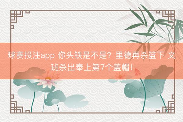 球赛投注app 你头铁是不是？里德再杀篮下 文班杀出奉上第7个盖帽！