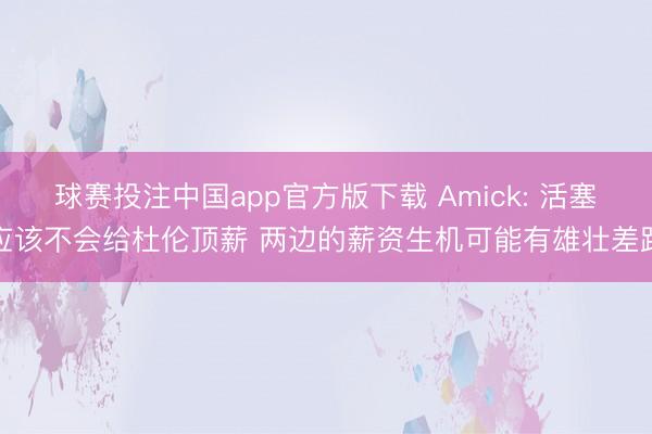 球赛投注中国app官方版下载 Amick: 活塞应该不会给杜伦顶薪 两边的薪资生机可能有雄壮差距
