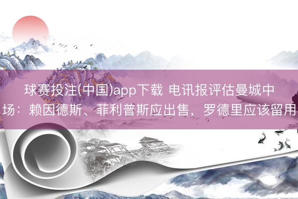 球赛投注(中国)app下载 电讯报评估曼城中场：赖因德斯、菲利普斯应出售，罗德里应该留用