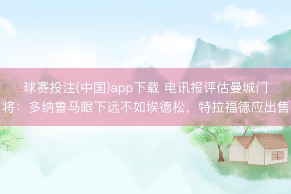 球赛投注(中国)app下载 电讯报评估曼城门将：多纳鲁马眼下远不如埃德松，特拉福德应出售