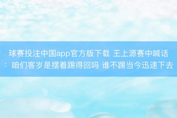 球赛投注中国app官方版下载 王上源赛中喊话：咱们客岁是摆着踢得回吗 谁不踢当今迅速下去