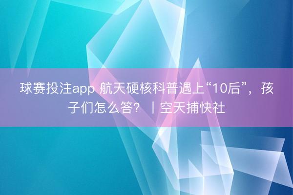 球赛投注app 航天硬核科普遇上“10后”，孩子们怎么答？丨空天捕快社