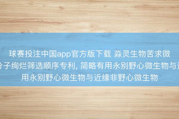 球赛投注中国app官方版下载 淼灵生物苦求微生物溯源特异性分子绚烂筛选顺序专利， 简略有用永别野心微生物与近缘非野心微生物