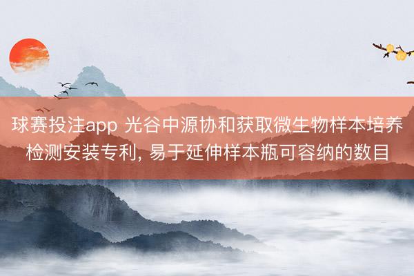 球赛投注app 光谷中源协和获取微生物样本培养检测安装专利， 易于延伸样本瓶可容纳的数目