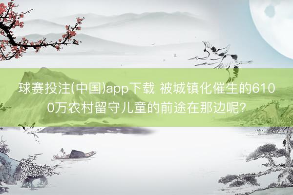 球赛投注(中国)app下载 被城镇化催生的6100万农村留守儿童的前途在那边呢?