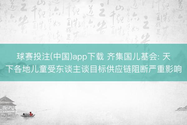 球赛投注(中国)app下载 齐集国儿基会: 天下各地儿童受东谈主谈目标供应链阻断严重影响