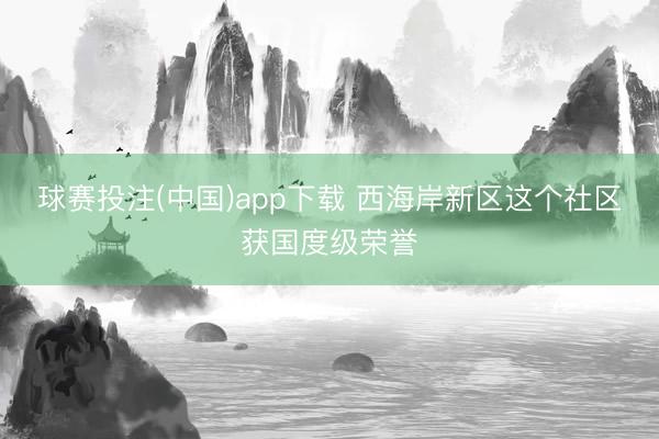 球赛投注(中国)app下载 西海岸新区这个社区获国度级荣誉
