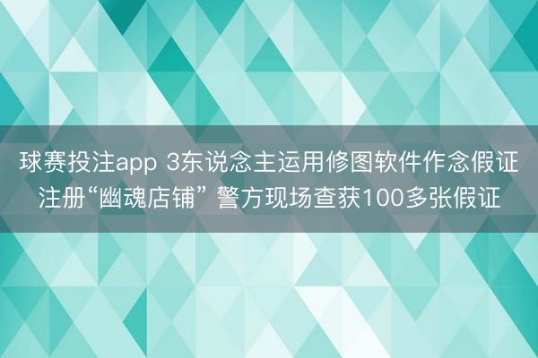 球赛投注app 3东说念主运用修图软件作念假证注册“幽魂店铺” 警方现场查获100多张假证