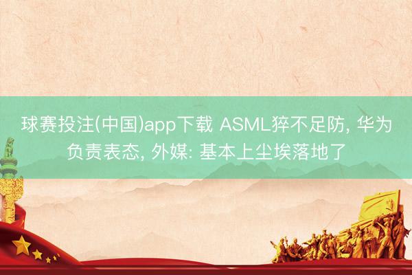 球赛投注(中国)app下载 ASML猝不足防， 华为负责表态， 外媒: 基本上尘埃落地了