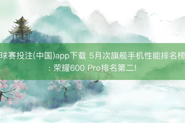 球赛投注(中国)app下载 5月次旗舰手机性能排名榜: 荣耀600 Pro排名第二!