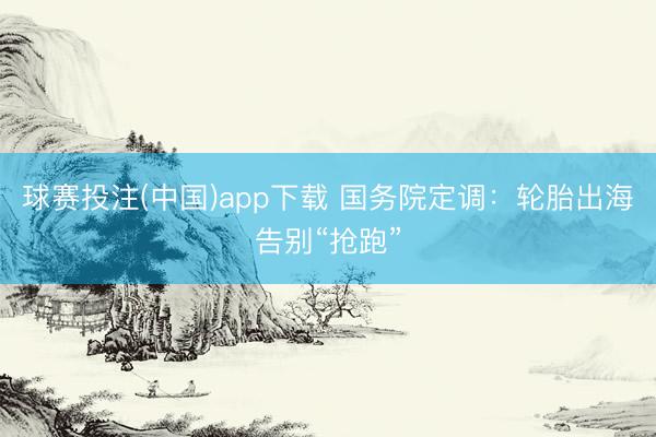 球赛投注(中国)app下载 国务院定调：轮胎出海告别“抢跑”