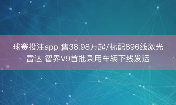 球赛投注app 售38.98万起/标配896线激光雷达 智界V9首批录用车辆下线发运