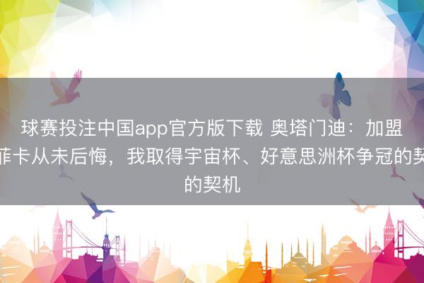 球赛投注中国app官方版下载 奥塔门迪：加盟本菲卡从未后悔，我取得宇宙杯、好意思洲杯争冠的契机
