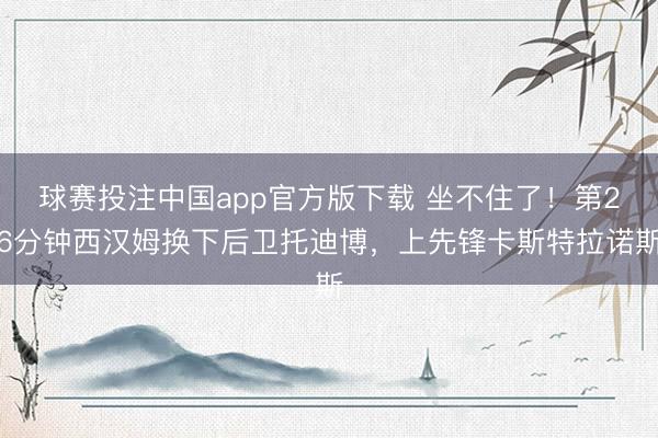 球赛投注中国app官方版下载 坐不住了！第26分钟西汉姆换下后卫托迪博，上先锋卡斯特拉诺斯