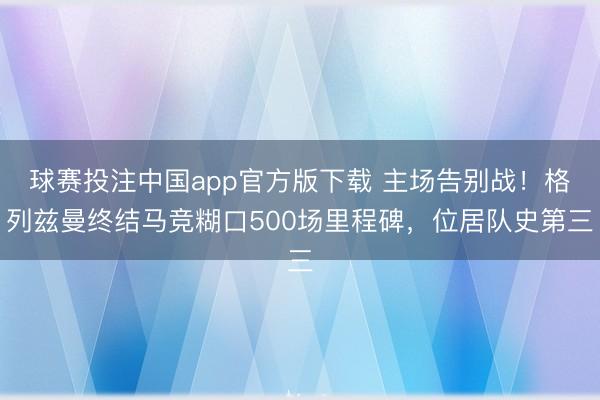 球赛投注中国app官方版下载 主场告别战！格列兹曼终结马竞糊口500场里程碑，位居队史第三