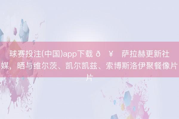 球赛投注(中国)app下载 🥂萨拉赫更新社媒，晒与维尔茨、凯尔凯兹、索博斯洛伊聚餐像片